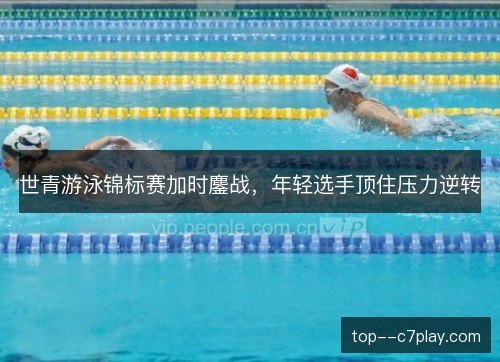 世青游泳锦标赛加时鏖战,年轻选手顶住压力逆转 世青游泳锦标赛加时鏖战,年轻选手顶住压力逆转
